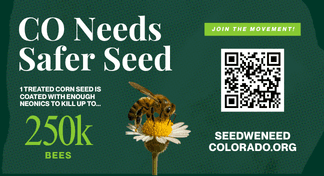 CO Needs Safer Seed: 1 treated corn seed is coated with enough neonics to kill up to 250k bees. Join the movement at seedweneedcolorado.org (opens in a new tab)